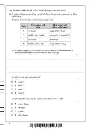 6
*P43531A0620*
2 This question is about the reactions of some metals and their compounds.
(a) A student adds a sample of four metals R, S, T and U separately to water and to dilute
sulfuric acid.
The table shows the observations in each experiment.
Metal
Observation with
water
Observation with
dilute sulfuric acid
R no change bubbles form slowly
S bubbles form quickly bubbles form very quickly
T no change no change
U bubbles form slowly bubbles form quickly
(i) State two properties of the metals that the student should keep the same in
all of the experiments in order to compare their reactivity.
(2)
1................................................................................................................................................................................................................................................................................
....................................................................................................................................................................................................................................................................................
2................................................................................................................................................................................................................................................................................
....................................................................................................................................................................................................................................................................................
(ii) Which is the least reactive metal?
(1)
A metal R
B metal S
C metal T
D metal U
(iii) Which gas forms during the reactions with dilute sulfuric acid?
(1)
A carbon dioxide
B hydrogen
C oxygen
D sulfur dioxide
 