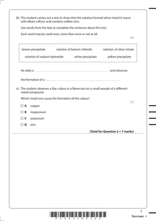 7
*P43531A0720* Turn over
(b) The student carries out a test to show that the solution formed when metal U reacts
with dilute sulfuric acid contains sulfate ions.
Use words from the box to complete the sentence about this test.
Each word may be used once, more than once or not at all.
(2)
brown precipitate solution of barium chloride solution of silver nitrate
solution of sodium hydroxide white precipitate yellow precipitate
He adds a ........................................................................................................................................................... and observes
the formation of a ...........................................................................................................................................................
(c) The student observes a lilac colour in a flame test on a small sample of a different
metal compound.
Which metal ions cause the formation of this colour?
(1)
A copper
B magnesium
C potassium
D zinc
(Total for Question 2 = 7 marks)
 