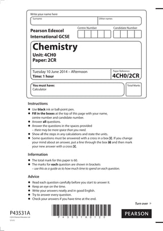 Centre Number Candidate Number
Write your name here
Surname Other names
Total Marks
Paper Reference
Turn over
P43531A
©2014 Pearson Education Ltd.
1/1/1/
*P43531A0120*
Chemistry
Unit: 4CH0
Paper: 2CR
Tuesday 10 June 2014 – Afternoon
Time: 1 hour
You must have:
Calculator
Instructions
Use black ink or ball-point pen.
Fill in the boxes at the top of this page with your name,
centre number and candidate number.
Answer all questions.
Answer the questions in the spaces provided
– there may be more space than you need.
Show all the steps in any calculations and state the units.
Some questions must be answered with a cross in a box . If you change
your mind about an answer, put a line through the box and then mark
your new answer with a cross .
Information
The total mark for this paper is 60.
The marks for each question are shown in brackets
– use this as a guide as to how much time to spend on each question.
Advice
Read each question carefully before you start to answer it.
Keep an eye on the time.
Write your answers neatly and in good English.
Try to answer every question.
Check your answers if you have time at the end.
Pearson Edexcel
International GCSE
4CH0/2CR
 