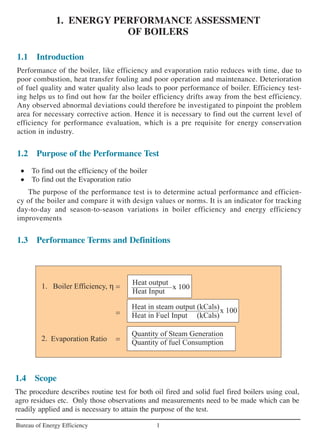 1. ENERGY PERFORMANCE ASSESSMENT
OF BOILERS
1Bureau of Energy Efficiency
1.1 Introduction
Performance of the boiler, like efficiency and evaporation ratio reduces with time, due to
poor combustion, heat transfer fouling and poor operation and maintenance. Deterioration
of fuel quality and water quality also leads to poor performance of boiler. Efficiency test-
ing helps us to find out how far the boiler efficiency drifts away from the best efficiency.
Any observed abnormal deviations could therefore be investigated to pinpoint the problem
area for necessary corrective action. Hence it is necessary to find out the current level of
efficiency for performance evaluation, which is a pre requisite for energy conservation
action in industry.
1.2 Purpose of the Performance Test
• To find out the efficiency of the boiler
• To find out the Evaporation ratio
The purpose of the performance test is to determine actual performance and efficien-
cy of the boiler and compare it with design values or norms. It is an indicator for tracking
day-to-day and season-to-season variations in boiler efficiency and energy efficiency
improvements
1.3 Performance Terms and Definitions
1.4 Scope
The procedure describes routine test for both oil fired and solid fuel fired boilers using coal,
agro residues etc. Only those observations and measurements need to be made which can be
readily applied and is necessary to attain the purpose of the test.
 
