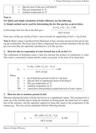 3. Heat loss due to moisture present in fuel
Moisture entering the boiler with the fuel leaves as a superheated vapour. This moisture loss is
made up of the sensible heat to bring the moisture to boiling point, the latent heat of evapora-
tion of the moisture, and the superheat required to bring this steam to the temperature of the
exhaust gas. This loss can be calculated with the following formula
1. Energy Performance Assessment of Boilers
10Bureau of Energy Efficiency
Cp = Specific heat of flue gas in kCal/kg°C
Tf = Flue gas temperature in °C
Ta = Ambient temperature in °C
Note–1:
For Quick and simple calculation of boiler efficiency use the following.
A: Simple method can be used for determining the dry flue gas loss as given below.
m x Cp x (Tf – Ta) x 100
a) Percentage heat loss due to dry flue gas =
GCV of fuel
Total mass of flue gas (m)/kg of fuel = mass of actual air supplied/kg of fuel + 1 kg of fuel
Note-2: Water vapour is produced from Hydrogen in fuel, moisture present in fuel and air dur-
ing the combustion. The losses due to these components have not been included in the dry flue
gas loss since they are separately calculated as a wet flue gas loss.
2. Heat loss due to evaporation of water formed due to H2 in fuel (%)
The combustion of hydrogen causes a heat loss because the product of combustion is water.
This water is converted to steam and this carries away heat in the form of its latent heat.
9 x H2 x {584 + Cp (Tf – Ta )}
L2 = x 100
GCV of fuel
Where
H2 = kg of hydrogen present in fuel on 1 kg basis
Cp = Specific heat of superheated steam in kCal/kg°C
Tf = Flue gas temperature in °C
Ta = Ambient temperature in °C
584 = Latent heat corresponding to partial pressure of water vapour
M x {584 + Cp (Tf – Ta)}
L3 = X 100
GCV of fuel
 