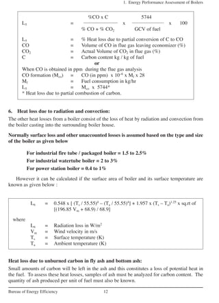 6. Heat loss due to radiation and convection:
The other heat losses from a boiler consist of the loss of heat by radiation and convection from
the boiler casting into the surrounding boiler house.
Normally surface loss and other unaccounted losses is assumed based on the type and size
of the boiler as given below
For industrial fire tube / packaged boiler = 1.5 to 2.5%
For industrial watertube boiler = 2 to 3%
For power station boiler = 0.4 to 1%
However it can be calculated if the surface area of boiler and its surface temperature are
known as given below :
1. Energy Performance Assessment of Boilers
12Bureau of Energy Efficiency
%CO x C 5744
L5 = x x 100
% CO + % CO2 GCV of fuel
L5 = % Heat loss due to partial conversion of C to CO
CO = Volume of CO in flue gas leaving economizer (%)
CO2 = Actual Volume of CO2 in flue gas (%)
C = Carbon content kg / kg of fuel
or
When CO is obtained in ppm during the flue gas analysis
CO formation (Mco) = CO (in ppm) x 10–6
x Mf x 28
Mf = Fuel consumption in kg/hr
L5 = Mco x 5744*
* Heat loss due to partial combustion of carbon.
L6 = 0.548 x [ (Ts / 55.55)4
– (Ta / 55.55)4
] + 1.957 x (Ts – Ta)1.25
x sq.rt of
[(196.85 Vm + 68.9) / 68.9]
where
L6 = Radiation loss in W/m2
Vm = Wind velocity in m/s
Ts = Surface temperature (K)
Ta = Ambient temperature (K)
Heat loss due to unburned carbon in fly ash and bottom ash:
Small amounts of carbon will be left in the ash and this constitutes a loss of potential heat in
the fuel. To assess these heat losses, samples of ash must be analyzed for carbon content. The
quantity of ash produced per unit of fuel must also be known.
 
