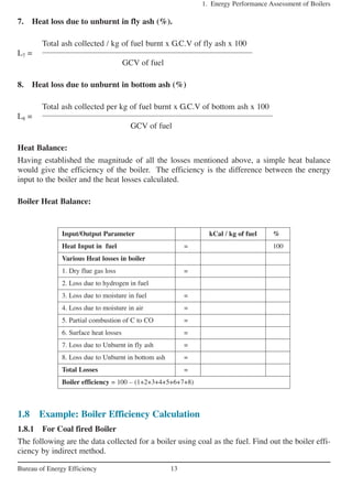 7. Heat loss due to unburnt in fly ash (%).
Total ash collected / kg of fuel burnt x G.C.V of fly ash x 100
L7 =
GCV of fuel
8. Heat loss due to unburnt in bottom ash (%)
Total ash collected per kg of fuel burnt x G.C.V of bottom ash x 100
L8 =
GCV of fuel
Heat Balance:
Having established the magnitude of all the losses mentioned above, a simple heat balance
would give the efficiency of the boiler. The efficiency is the difference between the energy
input to the boiler and the heat losses calculated.
Boiler Heat Balance:
1. Energy Performance Assessment of Boilers
13Bureau of Energy Efficiency
Input/Output Parameter kCal / kg of fuel %
Heat Input in fuel = 100
Various Heat losses in boiler
1. Dry flue gas loss =
2. Loss due to hydrogen in fuel
3. Loss due to moisture in fuel =
4. Loss due to moisture in air =
5. Partial combustion of C to CO =
6. Surface heat losses =
7. Loss due to Unburnt in fly ash =
8. Loss due to Unburnt in bottom ash =
Total Losses =
Boiler efficiency = 100 – (1+2+3+4+5+6+7+8)
1.8 Example: Boiler Efficiency Calculation
1.8.1 For Coal fired Boiler
The following are the data collected for a boiler using coal as the fuel. Find out the boiler effi-
ciency by indirect method.
 