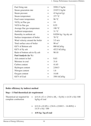 1. Energy Performance Assessment of Boilers
14Bureau of Energy Efficiency
Fuel firing rate = 5599.17 kg/hr
Steam generation rate = 21937.5 kg/hr
Steam pressure = 43 kg/cm2
(g)
Steam temperature = 377 °C
Feed water temperature = 96 °C
%CO2 in Flue gas = 14
%CO in flue gas = 0.55
Average flue gas temperature = 190 °C
Ambient temperature = 31 °C
Humidity in ambient air = 0.0204 kg / kg dry air
Surface temperature of boiler = 70 °C
Wind velocity around the boiler = 3.5 m/s
Total surface area of boiler = 90 m2
GCV of Bottom ash = 800 kCal/kg
GCV of fly ash = 452.5 kCal/kg
Ratio of bottom ash to fly ash = 90:10
Fuel Analysis (in %)
Ash content in fuel = 8.63
Moisture in coal = 31.6
Carbon content = 41.65
Hydrogen content = 2.0413
Nitrogen content = 1.6
Oxygen content = 14.48
GCV of Coal = 3501 kCal/kg
Boiler efficiency by indirect method
Step – 1 Find theoretical air requirement
Theoretical air required for = [(11.6 x C) + {34.8 x (H2 – O2/8)} + (4.35 x S)] /100
complete combustion kg/kg of coal
= [(11.6 x 41.65) + {34.8 x (2.0413 – 14.48/8)} +
(4.35 x 0)] / 100
= 4.91 kg / kg of coal
 