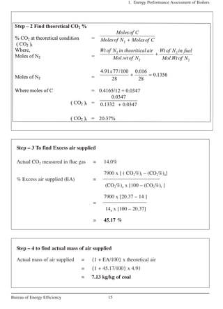 1. Energy Performance Assessment of Boilers
15Bureau of Energy Efficiency
Step – 3 To find Excess air supplied
Actual CO2 measured in flue gas = 14.0%
7900 x [ ( CO2%)t – (CO2%)a]
% Excess air supplied (EA) =
(CO2%)a x [100 – (CO2%)t ]
7900 x [20.37 – 14 ]
=
14a x [100 – 20.37]
= 45.17 %
Step – 4 to find actual mass of air supplied
Actual mass of air supplied = {1 + EA/100} x theoretical air
= {1 + 45.17/100} x 4.91
= 7.13 kg/kg of coal
 
