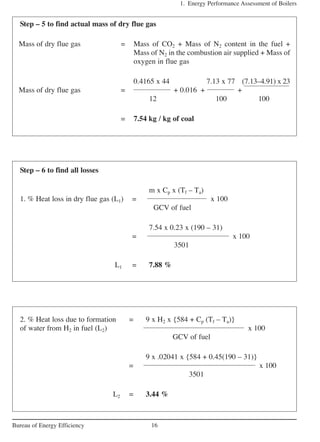1. Energy Performance Assessment of Boilers
16Bureau of Energy Efficiency
Step – 5 to find actual mass of dry flue gas
Mass of dry flue gas = Mass of CO2 + Mass of N2 content in the fuel +
Mass of N2 in the combustion air supplied + Mass of
oxygen in flue gas
0.4165 x 44 7.13 x 77 (7.13–4.91) x 23
Mass of dry flue gas = + 0.016 + +
12 100 100
= 7.54 kg / kg of coal
Step – 6 to find all losses
m x Cp x (Tf – Ta)
1. % Heat loss in dry flue gas (L1) = x 100
GCV of fuel
7.54 x 0.23 x (190 – 31)
= x 100
3501
L1 = 7.88 %
2. % Heat loss due to formation = 9 x H2 x {584 + Cp (Tf – Ta)}
of water from H2 in fuel (L2) x 100
GCV of fuel
9 x .02041 x {584 + 0.45(190 – 31)}
= x 100
3501
L2 = 3.44 %
 