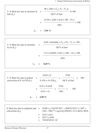 1. Energy Performance Assessment of Boilers
17Bureau of Energy Efficiency
M x {584 + Cp ( Tf – Ta )}
3. % Heat loss due to moisture in = X 100
fuel (L3) GCV of fuel
0.316 x {584 + 0.45 ( 190 - 31) }
= x 100
3501
L3 = 5.91 %
AAS x humidity x Cp x (Tf – Ta ) x 100
4. % Heat loss due to moisture =
in air (L4) GCV of fuel
7.13 x 0.0204 x 0.45 x (190 – 31) x 100
=
3501
L4 = 0.29 %
%CO x C 5744
5. % Heat loss due to partial = x x 100
conversion of C to CO (L5) % CO + (% CO2)a GCV of fuel
0.55 x 0.4165 5744
= x x 100
0.55 + 14 3501
L5 = 2.58 %
6. Heat loss due to radiation and = 0.548 x [ (343/55.55)4
– (304/55.55)4
] + 1.957 x
convection (L6) (343 – 304)1.25
x sq.rt of [(196.85 x 3.5 + 68.9) / 68.9]
= 633.3 w/m2
= 633.3 x 0.86
= 544.64 kCal / m2
 