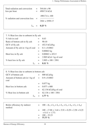 1. Energy Performance Assessment of Boilers
18Bureau of Energy Efficiency
Total radiation and convection = 544.64 x 90
loss per hour = 49017.6 kCal
49017.6 x 100
% radiation and convection loss =
3501 x 5599.17
L6 = 0.25 %
7. % Heat loss due to unburnt in fly ash
% Ash in coal = 8.63
Ratio of bottom ash to fly ash = 90:10
GCV of fly ash = 452.5 kCal/kg
Amount of fly ash in 1 kg of coal = 0.1 x 0.0863
= 0.00863 kg
Heat loss in fly ash = 0.00863 x 452.5
= 3.905 kCal / kg of coal
% heat loss in fly ash = 3.905 x 100 / 3501
L7 = 0.11 %
8. % Heat loss due to unburnt in bottom ash
GCV of bottom ash = 800 kCal/kg
Amount of bottom ash in 1 kg of = 0.9 x 0.0863
coal
= 0.077 kg
Heat loss in bottom ash = 0.077 x 800
= 62.136 kCal/kg of coal
% Heat loss in bottom ash = 62.136 x 100 / 3501
L8 = 1.77 %
Boiler efficiency by indirect = 100 – (L1 + L2 + L3 + L4 + L5 + L6 + L7 + L8)
method
= 100 – (7.88 + 3.44 + 5.91 + 0.29 + 2.58 + 0.25
+ 0.11 + 1.77)
= 100 – 22.23
= 77.77 %
 