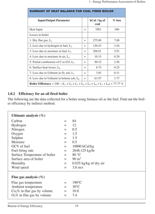 1.8.2 Efficiency for an oil fired boiler
The following are the data collected for a boiler using furnace oil as the fuel. Find out the boil-
er efficiency by indirect method.
1. Energy Performance Assessment of Boilers
19Bureau of Energy Efficiency
SUMMARY OF HEAT BALANCE FOR COAL FIRED BOILER
Input/Output Parameter kCal / kg of % loss
coal
Heat Input = 3501 100
Losses in boiler
1. Dry flue gas, L1 = 275.88 7.88
2. Loss due to hydrogen in fuel, L2 = 120.43 3.44
3. Loss due to moisture in fuel, L3 = 206.91 5.91
4. Loss due to moisture in air, L4 = 10.15 0.29
5. Partial combustion of C to CO, L5 = 90.32 2.58
6. Surface heat losses, L6 = 8.75 0.25
7. Loss due to Unburnt in fly ash, L7 = 3.85 0.11
8. Loss due to Unburnt in bottom ash, L8 = 61.97 1.77
Boiler Efficiency = 100 – (L1 + L2 + L3 + L4 + L5 + L6 + L7 + L8) = 77.77 %
Ultimate analysis (%)
Carbon = 84
Hydrogen = 12
Nitrogen = 0.5
Oxygen = 1.5
Sulphur = 1.5
Moisture = 0.5
GCV of fuel = 10000 kCal/kg
Fuel firing rate = 2648.125 kg/hr
Surface Temperature of boiler = 80 °C
Surface area of boiler = 90 m2
Humidity = 0.025 kg/kg of dry air
Wind speed = 3.8 m/s
Flue gas analysis (%)
Flue gas temperature = 190°C
Ambient temperature = 30°C
Co2% in flue gas by volume = 10.8
O2% in flue gas by volume = 7.4
 