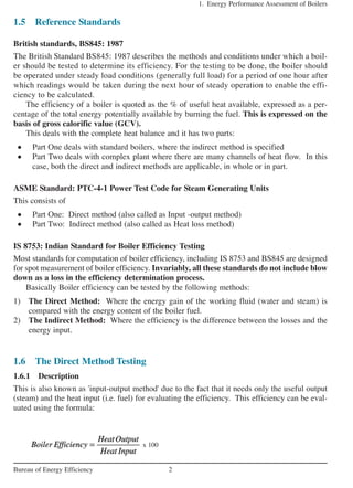 1.5 Reference Standards
British standards, BS845: 1987
The British Standard BS845: 1987 describes the methods and conditions under which a boil-
er should be tested to determine its efficiency. For the testing to be done, the boiler should
be operated under steady load conditions (generally full load) for a period of one hour after
which readings would be taken during the next hour of steady operation to enable the effi-
ciency to be calculated.
The efficiency of a boiler is quoted as the % of useful heat available, expressed as a per-
centage of the total energy potentially available by burning the fuel. This is expressed on the
basis of gross calorific value (GCV).
This deals with the complete heat balance and it has two parts:
• Part One deals with standard boilers, where the indirect method is specified
• Part Two deals with complex plant where there are many channels of heat flow. In this
case, both the direct and indirect methods are applicable, in whole or in part.
ASME Standard: PTC-4-1 Power Test Code for Steam Generating Units
This consists of
• Part One: Direct method (also called as Input -output method)
• Part Two: Indirect method (also called as Heat loss method)
IS 8753: Indian Standard for Boiler Efficiency Testing
Most standards for computation of boiler efficiency, including IS 8753 and BS845 are designed
for spot measurement of boiler efficiency. Invariably, all these standards do not include blow
down as a loss in the efficiency determination process.
Basically Boiler efficiency can be tested by the following methods:
1) The Direct Method: Where the energy gain of the working fluid (water and steam) is
compared with the energy content of the boiler fuel.
2) The Indirect Method: Where the efficiency is the difference between the losses and the
energy input.
1.6 The Direct Method Testing
1.6.1 Description
This is also known as 'input-output method' due to the fact that it needs only the useful output
(steam) and the heat input (i.e. fuel) for evaluating the efficiency. This efficiency can be eval-
uated using the formula:
1. Energy Performance Assessment of Boilers
2Bureau of Energy Efficiency
x 100
 