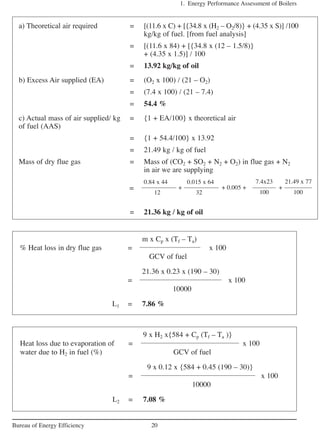 1. Energy Performance Assessment of Boilers
20Bureau of Energy Efficiency
a) Theoretical air required = [(11.6 x C) + [{34.8 x (H2 – O2/8)} + (4.35 x S)] /100
kg/kg of fuel. [from fuel analysis]
= [(11.6 x 84) + [{34.8 x (12 – 1.5/8)}
+ (4.35 x 1.5)] / 100
= 13.92 kg/kg of oil
b) Excess Air supplied (EA) = (O2 x 100) / (21 – O2)
= (7.4 x 100) / (21 – 7.4)
= 54.4 %
c) Actual mass of air supplied/ kg = {1 + EA/100} x theoretical air
of fuel (AAS)
= {1 + 54.4/100} x 13.92
= 21.49 kg / kg of fuel
Mass of dry flue gas = Mass of (CO2 + SO2 + N2 + O2) in flue gas + N2
in air we are supplying
0.84 x 44 0.015 x 64
12 32
= 21.36 kg / kg of oil
m x Cp x (Tf – Ta)
% Heat loss in dry flue gas = x 100
GCV of fuel
21.36 x 0.23 x (190 – 30)
= x 100
10000
L1 = 7.86 %
9 x H2 x{584 + Cp (Tf – Ta )}
Heat loss due to evaporation of = x 100
water due to H2 in fuel (%) GCV of fuel
9 x 0.12 x {584 + 0.45 (190 – 30)}
= x 100
10000
L2 = 7.08 %
+ 0.005 + +
7.4x23
100
21.49 x 77
100
+=
 