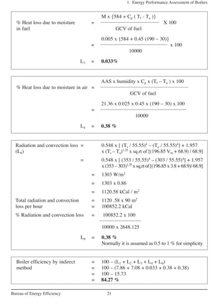 1. Energy Performance Assessment of Boilers
21Bureau of Energy Efficiency
M x {584 + Cp ( Tf - Ta )}
% Heat loss due to moisture = X 100
in fuel GCV of fuel
0.005 x {584 + 0.45 (190 – 30)}
= x 100
10000
L3 = 0.033%
AAS x humidity x Cp x (Tf – Ta ) x 100
% Heat loss due to moisture in air =
GCV of fuel
21.36 x 0.025 x 0.45 x (190 – 30) x 100
=
10000
L4 = 0.38 %
Radiation and convection loss = 0.548 x [ (Ts / 55.55)4
– (Ta / 55.55)4
] + 1.957
(L6) x (Ts – Ta)1.25
x sq.rt of [(196.85 Vm + 68.9) / 68.9]
= 0.548 x [ (353 / 55.55)4
– (303 / 55.55)4
] + 1.957
x(353–303)1.25
xsq.rtof[(196.85x3.8+68.9)/68.9]
= 1303 W/m2
= 1303 x 0.86
= 1120.58 kCal / m2
Total radiation and convection = 1120 .58 x 90 m2
loss per hour = 100852.2 kCal
% Radiation and convection loss = 100852.2 x 100
10000 x 2648.125
L6 = 0.38 %
Normally it is assumed as 0.5 to 1 % for simplicity
Boiler efficiency by indirect = 100 – (L1 + L2 + L3 + L4 + L6)
method = 100 – (7.86 + 7.08 + 0.033 + 0.38 + 0.38)
= 100 – 15.73
= 84.27 %
 