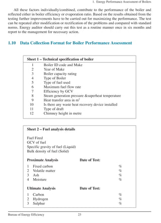 All these factors individually/combined, contribute to the performance of the boiler and
reflected either in boiler efficiency or evaporation ratio. Based on the results obtained from the
testing further improvements have to be carried out for maximizing the performance. The test
can be repeated after modification or rectification of the problems and compared with standard
norms. Energy auditor should carry out this test as a routine manner once in six months and
report to the management for necessary action.
1.10 Data Collection Format for Boiler Performance Assessment
1. Energy Performance Assessment of Boilers
23Bureau of Energy Efficiency
Sheet 1 – Technical specification of boiler
1 Boiler ID code and Make
2 Year of Make
3 Boiler capacity rating
4 Type of Boiler
5 Type of fuel used
6 Maximum fuel flow rate
7 Efficiency by GCV
8 Steam generation pressure &superheat temperature
9 Heat transfer area in m2
10 Is there any waste heat recovery device installed
11 Type of draft
12 Chimney height in metre
Sheet 2 – Fuel analysis details
Fuel Fired
GCV of fuel
Specific gravity of fuel (Liquid)
Bulk density of fuel (Solid)
Proximate Analysis Date of Test:
1 Fixed carbon %
2 Volatile matter %
3 Ash %
4 Moisture %
Ultimate Analysis Date of Test:
1 Carbon %
2 Hydrogen %
3 Sulphur %
 