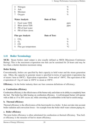 1.11 Boiler Terminology
MCR: Steam boilers rated output is also usually defined as MCR (Maximum Continuous
Rating). This is the maximum evaporation rate that can be sustained for 24 hours and may be
less than a shorter duration maximum rating
Boiler Rating
Conventionally, boilers are specified by their capacity to hold water and the steam generation
rate. Often, the capacity to generate steam is specified in terms of equivalent evaporation (kg
of steam / hour at 100°C). Equivalent evaporation- "from and at" 100°C. The equivalent of the
evaporation of 1 kg of water at 100°C to steam at 100°C.
Efficiency : In the boiler industry there are four common definitions of efficiency:
a. Combustion efficiency
Combustion efficiency is the effectiveness of the burner only and relates to its ability to completely burn
the fuel. The boiler has little bearing on combustion efficiency. A well-designed burner will operate
with as little as 15 to 20% excess air, while converting all combustibles in the fuel to useful energy.
b. Thermal efficiency
Thermal efficiency is the effectiveness of the heat transfer in a boiler. It does not take into account
boiler radiation and convection losses - for example from the boiler shell water column piping etc.
c. Boiler efficiency
The term boiler efficiency is often substituted for combustion or thermal efficiency. True boil-
er efficiency is the measure of fuel to steam efficiency.
1. Energy Performance Assessment of Boilers
24Bureau of Energy Efficiency
4 Nitrogen %
5 Ash %
6 Moisture %
7 Oxygen %
Water Analysis Date of Test:
1 Feed water TDS ppm
2 Blow down TDS ppm
3 PH of feed water
4 PH of blow down
Flue gas Analysis Date of Test:
1 CO2 %
2 O2 %
3 CO %
4 Flue gas temperature °C
 