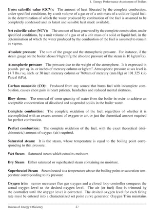 Gross calorific value (GCV): The amount of heat liberated by the complete combustion,
under specified conditions, by a unit volume of a gas or of a unit mass of a solid or liquid fuel,
in the determination of which the water produced by combustion of the fuel is assumed to be
completely condensed and its latent and sensible heat made available.
Net calorific value (NCV): The amount of heat generated by the complete combustion, under
specified conditions, by a unit volume of a gas or of a unit mass of a solid or liquid fuel, in the
determination of which the water produced by the combustion of the fuel is assumed to remain
as vapour.
Absolute pressure The sum of the gauge and the atmospheric pressure. For instance, if the
steam gauge on the boiler shows 9 kg/cm2
g the absolute pressure of the steam is 10 kg/cm2
(a).
Atmospheric pressure The pressure due to the weight of the atmosphere. It is expressed in
pounds per sq. in. or inches of mercury column or kg/cm2
. Atmospheric pressure at sea level is
14.7 lbs./ sq. inch. or 30 inch mercury column or 760mm of mercury (mm Hg) or 101.325 kilo
Pascal (kPa).
Carbon monoxide (CO): Produced from any source that burns fuel with incomplete com-
bustion, causes chest pain in heart patients, headaches and reduced mental alertness.
Blow down: The removal of some quantity of water from the boiler in order to achieve an
acceptable concentration of dissolved and suspended solids in the boiler water.
Complete combustion: The complete oxidation of the fuel, regardless of whether it is
accomplished with an excess amount of oxygen or air, or just the theoretical amount required
for perfect combustion.
Perfect combustion: The complete oxidation of the fuel, with the exact theoretical (stoi-
chiometric) amount of oxygen (air) required.
Saturated steam: It is the steam, whose temperature is equal to the boiling point corre-
sponding to that pressure.
Wet Steam Saturated steam which contains moisture
Dry Steam Either saturated or superheated steam containing no moisture.
Superheated Steam Steam heated to a temperature above the boiling point or saturation tem-
perature corresponding to its pressure
Oxygen trim sensor measures flue gas oxygen and a closed loop controller compares the
actual oxygen level to the desired oxygen level. The air (or fuel) flow is trimmed by
the controller until the oxygen level is corrected. The desired oxygen level for each firing
rate must be entered into a characterized set point curve generator. Oxygen Trim maintains
1. Energy Performance Assessment of Boilers
27Bureau of Energy Efficiency
 
