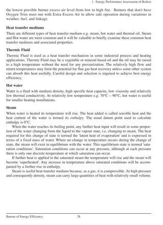 the lowest possible burner excess air level from low to high fire. Burners that don't have
Oxygen Trim must run with Extra Excess Air to allow safe operation during variations in
weather, fuel, and linkage.
Heat transfer mediums
There are different types of heat transfer medium e.g. steam, hot water and thermal oil. Steam
and Hot water are most common and it will be valuable to briefly examine these common heat
transfer mediums and associated properties.
Thermic Fluid
Thermic Fluid is used as a heat transfer mechanism in some industrial process and heating
applications. Thermic Fluid may be a vegetable or mineral based oil and the oil may be raised
to a high temperature without the need for any pressurization. The relatively high flow and
return temperatures may limit the potential for flue gas heat recovery unless some other system
can absorb this heat usefully. Careful design and selection is required to achieve best energy
efficiency.
Hot water
Water is a fluid with medium density, high specific heat capacity, low viscosity and relatively
low thermal conductivity. At relatively low temperature e.g. 70°C – 90°C, hot water is useful
for smaller heating installations.
Steam
When water is heated its temperature will rise. The heat added is called sensible heat and the
heat content of the water is termed its enthalpy. The usual datum point used to calculate
enthalpy is 0°C.
When the water reaches its boiling point, any further heat input will result in some propor-
tion of the water changing from the liquid to the vapour state, i.e. changing to steam. The heat
required for this change of state is termed the 'latent heat of evaporation' and is expressed in
terms of a fixed mass of water. Where no change in temperature occurs during the change of
state, the steam will exist in equilibrium with the water. This equilibrium state is termed 'satu-
ration conditions'. Saturation conditions can occur at any pressure, although at each pressure
there is only one discrete temperature at which saturation can occur.
If further heat is applied to the saturated steam the temperature will rise and the steam will
become 'superheated'. Any increase in temperature above saturated conditions will be accom-
panied by a further rise in enthalpy.
Steam is useful heat transfer medium because, as a gas, it is compressible. At high pressure
and consequently density, steam can carry large quantities of heat with relatively small volume.
1. Energy Performance Assessment of Boilers
28Bureau of Energy Efficiency
 