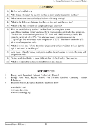 1. Energy Performance Assessment of Boilers
29Bureau of Energy Efficiency
QUESTIONS
1) Define boiler efficiency.
2) Why boiler efficiency by indirect method is more useful than direct method?
3) What instruments are required for indirect efficiency testing?
4) What is the difference between dry flue gas loss and wet flue gas loss?
5) Which is the best location for sampling flue gas analysis?
6) Find out the efficiency by direct method from the data given below.
An oil fired package boiler was tested for 2 hours duration at steady state condition.
The fuel and water consumption were 250 litres and 3500 litres respectively. The
specific gravity of oil is 0.92. The saturated steam generation pressure is
7 kg/cm2
(g). The boiler feed water temperature is 30°C. Determine the boiler effi-
ciency and evaporation ratio.
7) What is excess air? How to determine excess air if oxygen / carbon dioxide percent-
age is measured in the flue gas?
8) As a means of performance evaluation, explain the difference between efficiency and
evaporation ratio.
9) Testing coal-fired boiler is more difficult than oil-fired boiler. Give reasons.
10) What is controllable and uncontrollable losses in a boiler?
REFERENCES
1. Energy audit Reports of National Productivity Council
2. Energy Hand book, Second edition, Von Nostrand Reinhold Company - Robert
L.Loftness
3. Industrial boilers, Longman Scientific Technical 1999
www.boiler.com
www.eng-tips.com
www.worldenergy.org
 