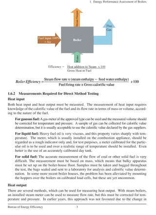 1.6.2 Measurements Required for Direct Method Testing
Heat input
Both heat input and heat output must be measured. The measurement of heat input requires
knowledge of the calorific value of the fuel and its flow rate in terms of mass or volume, accord-
ing to the nature of the fuel.
For gaseous fuel:Agas meter of the approved type can be used and the measured volume should
be corrected for temperature and pressure. A sample of gas can be collected for calorific value
determination, but it is usually acceptable to use the calorific value declared by the gas suppliers.
For liquid fuel: Heavy fuel oil is very viscous, and this property varies sharply with tem-
perature. The meter, which is usually installed on the combustion appliance, should be
regarded as a rough indicator only and, for test purposes, a meter calibrated for the partic-
ular oil is to be used and over a realistic range of temperature should be installed. Even
better is the use of an accurately calibrated day tank.
For solid fuel: The accurate measurement of the flow of coal or other solid fuel is very
difficult. The measurement must be based on mass, which means that bulky apparatus
must be set up on the boiler-house floor. Samples must be taken and bagged throughout
the test, the bags sealed and sent to a laboratory for analysis and calorific value determi-
nation. In some more recent boiler houses, the problem has been alleviated by mounting
the hoppers over the boilers on calibrated load cells, but these are yet uncommon.
Heat output
There are several methods, which can be used for measuring heat output. With steam boilers,
an installed steam meter can be used to measure flow rate, but this must be corrected for tem-
perature and pressure. In earlier years, this approach was not favoured due to the change in
1. Energy Performance Assessment of Boilers
3Bureau of Energy Efficiency
 