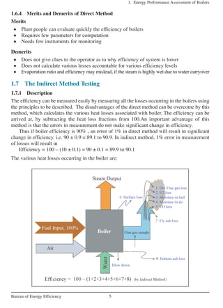 1.6.4 Merits and Demerits of Direct Method
Merits
• Plant people can evaluate quickly the efficiency of boilers
• Requires few parameters for computation
• Needs few instruments for monitoring
Demerits
• Does not give clues to the operator as to why efficiency of system is lower
• Does not calculate various losses accountable for various efficiency levels
• Evaporation ratio and efficiency may mislead, if the steam is highly wet due to water carryover
1.7 The Indirect Method Testing
1.7.1 Description
The efficiency can be measured easily by measuring all the losses occurring in the boilers using
the principles to be described. The disadvantages of the direct method can be overcome by this
method, which calculates the various heat losses associated with boiler. The efficiency can be
arrived at, by subtracting the heat loss fractions from 100.An important advantage of this
method is that the errors in measurement do not make significant change in efficiency.
Thus if boiler efficiency is 90% , an error of 1% in direct method will result in significant
change in efficiency. i.e. 90 ± 0.9 = 89.1 to 90.9. In indirect method, 1% error in measurement
of losses will result in
Efficiency = 100 – (10 ± 0.1) = 90 ± 0.1 = 89.9 to 90.1
The various heat losses occurring in the boiler are:
1. Energy Performance Assessment of Boilers
5Bureau of Energy Efficiency
 
