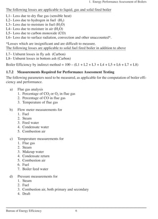 The following losses are applicable to liquid, gas and solid fired boiler
L1– Loss due to dry flue gas (sensible heat)
L2– Loss due to hydrogen in fuel (H2)
L3– Loss due to moisture in fuel (H2O)
L4– Loss due to moisture in air (H2O)
L5– Loss due to carbon monoxide (CO)
L6– Loss due to surface radiation, convection and other unaccounted*.
*Losses which are insignificant and are difficult to measure.
The following losses are applicable to solid fuel fired boiler in addition to above
L7– Unburnt losses in fly ash (Carbon)
L8– Unburnt losses in bottom ash (Carbon)
Boiler Efficiency by indirect method = 100 – (L1 + L2 + L3 + L4 + L5 + L6 + L7 + L8)
1.7.2 Measurements Required for Performance Assessment Testing
The following parameters need to be measured, as applicable for the computation of boiler effi-
ciency and performance.
a) Flue gas analysis
1. Percentage of CO2 or O2 in flue gas
2. Percentage of CO in flue gas
3. Temperature of flue gas
b) Flow meter measurements for
1. Fuel
2. Steam
3. Feed water
4. Condensate water
5. Combustion air
c) Temperature measurements for
1. Flue gas
2. Steam
3. Makeup water
4. Condensate return
5. Combustion air
6. Fuel
7. Boiler feed water
d) Pressure measurements for
1. Steam
2. Fuel
3. Combustion air, both primary and secondary
4. Draft
1. Energy Performance Assessment of Boilers
6Bureau of Energy Efficiency
 