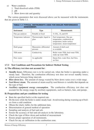 1.7.3 Test Conditions and Precautions for Indirect Method Testing
A) The efficiency test does not account for:
• Standby losses. Efficiency test is to be carried out, when the boiler is operating under a
steady load. Therefore, the combustion efficiency test does not reveal standby losses,
which occur between firing intervals
• Blow down loss. The amount of energy wasted by blow down varies over a wide range.
• Soot blower steam. The amount of steam used by soot blowers is variable that depends on
the type of fuel.
• Auxiliary equipment energy consumption. The combustion efficiency test does not
account for the energy usage by auxiliary equipments, such as burners, fans, and pumps.
B) Preparations and pre conditions for testing
• Burn the specified fuel(s) at the required rate.
• Do the tests while the boiler is under steady load. Avoid testing during warming up of boil-
ers from a cold condition
• Obtain the charts /tables for the additional data.
• Determination of general method of operation
• Sampling and analysis of fuel and ash.
• Ensure the accuracy of fuel and ash analysis in the laboratory.
• Check the type of blow down and method of measurement
• Ensure proper operation of all instruments.
• Check for any air infiltration in the combustion zone.
1. Energy Performance Assessment of Boilers
7Bureau of Energy Efficiency
TABLE 1.1 TYPICAL INSTRUMENTS USED FOR BOILER PERFORMANCE
ASSESSMENT.
Instrument Type Measurements
Flue gas analyzer Portable or fixed % CO2 , O2 and CO
Temperature indicator Thermocouple, liquid in Fuel temperature, flue gas
glass temperature, combustion air
temperature, boiler surface
temperature, steam temperature
Draft gauge Manometer, differential Amount of draft used
pressure or available
TDS meter Conductivity Boiler water TDS, feed water TDS,
make-up water TDS.
Flow meter As applicable Steam flow, water flow, fuel flow,
air flow
e) Water condition
1. Total dissolved solids (TDS)
2. pH
3. Blow down rate and quantity
The various parameters that were discussed above can be measured with the instruments
that are given in Table 1.1.
 