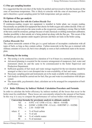 C) Flue gas sampling location
It is suggested that the exit duct of the boiler be probed and traversed to find the location of the
zone of maximum temperature. This is likely to coincide with the zone of maximum gas flow
and is therefore a good sampling point for both temperature and gas analysis.
D) Options of flue gas analysis
Check the Oxygen Test with the Carbon Dioxide Test
If continuous-reading oxygen test equipment is installed in boiler plant, use oxygen reading.
Occasionally use portable test equipment that checks for both oxygen and carbon dioxide. If the car-
bon dioxide test does not give the same results as the oxygen test, something is wrong. One (or both)
of the tests could be erroneous, perhaps because of stale chemicals or drifting instrument calibration.
Another possibility is that outside air is being picked up along with the flue gas. This occurs if the
combustion gas area operates under negative pressure and there are leaks in the boiler casing.
Carbon Monoxide Test
The carbon monoxide content of flue gas is a good indicator of incomplete combustion with all
types of fuels, as long as they contain carbon. Carbon monoxide in the flue gas is minimal with
ordinary amounts of excess air, but it rises abruptly as soon as fuel combustion starts to be incom-
plete.
E) Planning for the testing
• The testing is to be conducted for a duration of 4 to 8 hours in a normal production day.
• Advanced planning is essential for the resource arrangement of manpower, fuel, water and
instrument check etc and the same to be communicated to the boiler Supervisor and
Production Department.
• Sufficient quantity of fuel stock and water storage required for the test duration should be
arranged so that a test is not disrupted due to non-availability of fuel and water.
• Necessary sampling point and instruments are to be made available with working condition.
• Lab Analysis should be carried out for fuel, flue gas and water in coordination with lab per-
sonnel.
• The steam table, psychometric chart, calculator are to be arranged for computation of boil-
er efficiency.
1.7.4 Boiler Efficiency by Indirect Method: Calculation Procedure and Formula
In order to calculate the boiler efficiency by indirect method, all the losses that occur in the
boiler must be established. These losses are conveniently related to the amount of fuel burnt.
In this way it is easy to compare the performance of various boilers with different ratings.
1. Energy Performance Assessment of Boilers
8Bureau of Energy Efficiency
Conversion formula for proximate analysis to ultimate analysis
%C = 0.97C + 0.7 (VM + 0.1A) – M(0.6 – 0.01M)
%H2 = 0.036C + 0.086 (VM – 0.1xA) – 0.0035M2
(1 – 0.02M)
%N2 = 2.10 – 0.020 VM
where C = % of fixed carbon
A = % of ash
VM = % of volatile matter
M = % of moisture
 