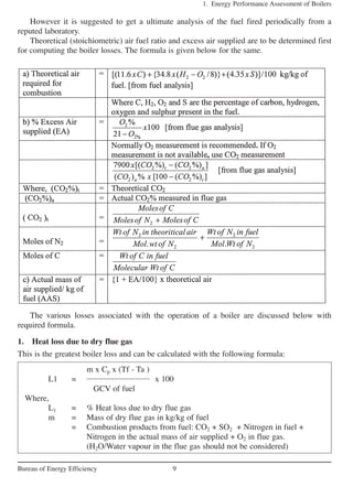 The various losses associated with the operation of a boiler are discussed below with
required formula.
1. Heat loss due to dry flue gas
This is the greatest boiler loss and can be calculated with the following formula:
1. Energy Performance Assessment of Boilers
9Bureau of Energy Efficiency
However it is suggested to get a ultimate analysis of the fuel fired periodically from a
reputed laboratory.
Theoretical (stoichiometric) air fuel ratio and excess air supplied are to be determined first
for computing the boiler losses. The formula is given below for the same.
m x Cp x (Tf - Ta )
L1 = x 100
GCV of fuel
Where,
L1 = % Heat loss due to dry flue gas
m = Mass of dry flue gas in kg/kg of fuel
= Combustion products from fuel: CO2 + SO2 + Nitrogen in fuel +
Nitrogen in the actual mass of air supplied + O2 in flue gas.
(H2O/Water vapour in the flue gas should not be considered)
 