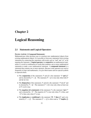 Chapter 2
Logical Reasoning
2.1 Statements and Logical Operators
Preview Activity 1 (Compound Statements)
Mathematicians often develop ways to construct new mathematical objects from
existing mathematical objects. It is possible to form new statements from existing
statements by connecting the statements with words such as “and” and “or” or by
negating the statement. A logical operator (or connective) on mathematical state-
ments is a word or combination of words that combines one or more mathematical
statements to make a new mathematical statement. A compound statement is a
statement that contains one or more operators. Because some operators are used so
frequently in logic and mathematics, we give them names and use special symbols
to represent them.
 The conjunction of the statements P and Q is the statement “P and Q”
and its denoted by P ^ Q . The statement P ^ Q is true only when both P
and Q are true.
 The disjunction of the statements P and Q is the statement “P or Q” and
its denoted by P _ Q . The statement P _ Q is true only when at least one
of P or Q is true.
 The negation (of a statement) of the statement P is the statement “not P ”
and is denoted by :P . The negation of P is true only when P is false, and
:P is false only when P is true.
 The implicaton or conditional is the statement “If P then Q” and is de-
noted by P ! Q . The statement P ! Q is often read as “P implies Q,
33
 