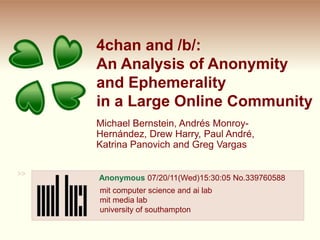 4chan and /b/:An Analysis of Anonymityand Ephemerality in a Large Online Community Michael Bernstein, Andrés Monroy-Hernández, Drew Harry, Paul André, Katrina Panovich and Greg Vargas >> Anonymous 07/20/11(Wed)15:30:05 No.339760588 mit computer science and ai lab mit media labuniversity of southampton 