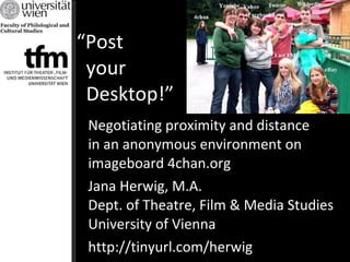 “ Post    your    Desktop!” Negotiating proximity and distance  in an anonymous environment on imageboard 4chan.org Jana Herwig, M.A. Dept. of Theatre, Film & Media Studies University of Vienna http://tinyurl.com/herwig 
