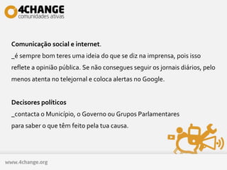 Comunicação social e internet.
_é sempre bom teres uma ideia do que se diz na imprensa, pois isso
reflete a opinião pública. Se não consegues seguir os jornais diários, pelo
menos atenta no telejornal e coloca alertas no Google.
Decisores políticos
_contacta o Município, o Governo ou Grupos Parlamentares
para saber o que têm feito pela tua causa.
 
