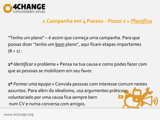 1 Campanha em 4 Passos - Passo 2 » Planifica
“Tenho um plano” – é assim que começa uma campanha. Para que
possas dizer “tenho um bom plano”, aqui ficam etapas importantes
(8 + 1) :
1º Identificar o problema » Pensa na tua causa e como podes fazer com
que as pessoas se mobilizem em seu favor.
2º Formar uma equipa » Convida pessoas com interesse comum nestes
assuntos. Para além do idealismo, usa argumentos práticos:
voluntariado por uma causa fica sempre bem
num CV e numa conversa com amigos.
 