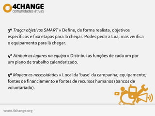 3º Traçar objetivos SMART » Define, de forma realista, objetivos
específicos e fixa etapas para lá chegar. Podes pedir a Lua, mas verifica
o equipamento para lá chegar.
4º Atribuir os lugares na equipa » Distribui as funções de cada um por
um plano de trabalho calendarizado.
5º Mapear as necessidades » Local da ‘base’ da campanha; equipamento;
fontes de financiamento e fontes de recursos humanos (bancos de
voluntariado).
 