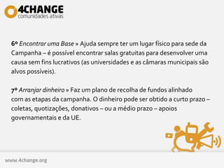 6º Encontrar uma Base » Ajuda sempre ter um lugar físico para sede da
Campanha – é possível encontrar salas gratuitas para desenvolver uma
causa sem fins lucrativos (as universidades e as câmaras municipais são
alvos possíveis).
7º Arranjar dinheiro » Faz um plano de recolha de fundos alinhado
com as etapas da campanha. O dinheiro pode ser obtido a curto prazo –
coletas, quotizações, donativos – ou a médio prazo – apoios
governamentais e da UE.
 