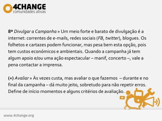 8º Divulgar a Campanha » Um meio forte e barato de divulgação é a
internet: correntes de e-mails, redes sociais (FB, twitter), blogues. Os
folhetos e cartazes podem funcionar, mas pesa bem esta opção, pois
tem custos económicos e ambientais. Quando a campanha já tem
algum apoio e/ou uma ação espectacular – manif, concerto –, vale a
pena contactar a imprensa.
(+) Avaliar » Às vezes custa, mas avaliar o que fazemos – durante e no
final da campanha – dá muito jeito, sobretudo para não repetir erros.
Define de início momentos e alguns critérios de avaliação.
 
