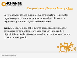 1 Campanha em 4 Passos - Passo 3 » Atua
Só te vão levar a sério se mostrares que tens um plano – e que estás
organizado para o colocar em prática superando os obstáculos e
imprevistos que forem surgindo. Palavras-chave:
Equipa » O líder tem que saber ouvir as opiniões dos outros, gerar
consensos e tentar ajustar as tarefas de cada um ao seu perfil e
disponibilidade. As decisões devem resultar de consensos mas serem
tomadas em tempo útil.
 