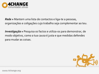 Rede » Mantem uma lista de contactos e liga-te a pessoas,
organizações e coligações cujo trabalho seja complementar ao teu.
Investigação » Pesquisa os factos e utiliza-os para demonstrar, de
modo objetivo, como a tua causa é justa e que medidas defendes
para mudar as coisas.
 