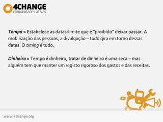 Tempo » Estabelece as datas-limite que é “proibido” deixar passar. A
mobilização das pessoas, a divulgação – tudo gira em torno dessas
datas. O timing é tudo.
Dinheiro » Tempo é dinheiro, tratar de dinheiro é uma seca – mas
alguém tem que manter um registo rigoroso dos gastos e das receitas.
 
