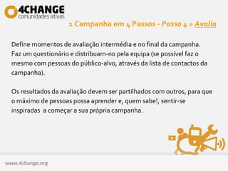 1 Campanha em 4 Passos - Passo 4 » Avalia
Define momentos de avaliação intermédia e no final da campanha.
Faz um questionário e distribuam-no pela equipa (se possível faz o
mesmo com pessoas do público-alvo, através da lista de contactos da
campanha).
Os resultados da avaliação devem ser partilhados com outros, para que
o máximo de pessoas possa aprender e, quem sabe!, sentir-se
inspiradas a começar a sua própria campanha.
 