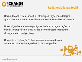 Redes e Mudança Social
Uma rede consiste em indivíduos e/ou organizações que desejam
ajudar-se mutuamente ou colaborar com vista a um objetivo comum.
Uma coligação é uma rede que liga indivíduos ou organizações de
maneira mais próxima, trabalhando de modo coordenado para
alcançar metas ou objectivos.
Uma rede ou coligação é eficaz para operar as mudanças
desejadas quando consegue lançar uma campanha.
 