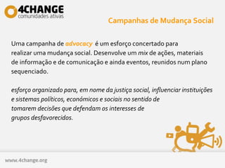 Campanhas de Mudança Social
Uma campanha de advocacy é um esforço concertado para
realizar uma mudança social. Desenvolve um mix de ações, materiais
de informação e de comunicação e ainda eventos, reunidos num plano
sequenciado.
esforço organizado para, em nome da justiça social, influenciar instituições
e sistemas políticos, económicos e sociais no sentido de
tomarem decisões que defendam os interesses de
grupos desfavorecidos.
 