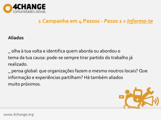 1 Campanha em 4 Passos - Passo 1 » Informa-te
Aliados
_ olha à tua volta e identifica quem aborda ou abordou o
tema da tua causa: pode-se sempre tirar partido do trabalho já
realizado.
_ pensa global: que organizações fazem o mesmo noutros locais? Que
informação e experiências partilham? Há também aliados
muito próximos.
 