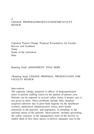 4
CHANGE PROPOSALPRESENTATIONFORFACULTY
REVIEW
Capstone Project Change Proposal Presentation for Faculty
Review and Feedback
Name
Name of the institution
Date
Running head: ASSIGNMENT TITLE HERE
1Running head: CHANGE PROPOSAL PRESENTATION FOR
FACULTY REVIEW
Intervention
The capstone change proposal is effects of disproportionate
nurse to patient staffing ratios on the quality of patient care.
Patients can be exposed to several safety issues if proper care is
not given to them. These problems include falls, hospital-
acquired infection due to poor hand hygiene by the healthcare
workers, medication administration errors, poor health
education to the patients, and negligence in attending to the
spiritual needs of the patients. Interventions includes presenting
the safety concerns to the management team of the facility to
enable them to hire more nurses to deliver adequate care to the
 