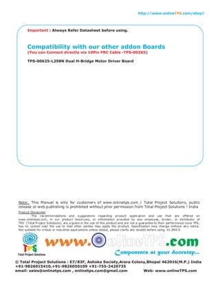 : Always Refer Datasheet before using.Important
Compatibility with our other addon Boards
(You can Connect directly via 10Pin FRC Cable -TPS-00265)
TPS-00625-L298N Dual H-Bridge Motor Driver Board
http://www.online .com/shop/TPS
Total Project Solutions
www. nlineTPS.comComponents at your doorstep...
© Total Project Solutions : E7/83F, Ashoka Society,Arera Colony,Bhopal 462016(M.P.) India
+91-9826015410,+91-9826050109 +91-755-2420735
email: sales@onlinetps.com , onlinetps.com@gmail.com Web: www.onlineTPS.com
 