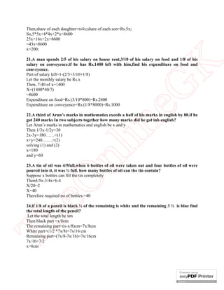Then,share of each daughter=rs4x;share of each son=Rs.5x;
So,5*5x+4*4x+2*x=8600
25x+16x+2x=8600
=43x=8600
x=200;

21.A man spends 2/5 of his salary on house rent,3/10 of his salary on food and 1/8 of his




                                                       K
salary on conveyence.if he has Rs.1400 left with him,find his expenditure on food and
conveyence.
Part of salary left=1-(2/5+3/10+1/8)
Let the monthly salary be Rs.x
Then, 7/40 of x=1400




                                                     eG
X=(1400*40/7)
=8600
Expenditure on food=Rs.(3/10*800)=Rs.2400
Expenditure on conveyence=Rs.(1/8*8000)=Rs.1000

22.A third of Arun’s marks in mathematics exeeds a half of his marks in english by 80.if he
got 240 marks In two subjects together how many marks did he got inh english?


2x-3y=180……>(1)
x+y=240…….>(2)
solving (1) and (2)
x=180
                                      in
Let Arun’s marks in mathematics and english be x and y
Then 1/3x-1/2y=30
                       nl
and y=60

23.A tin of oil was 4/5full.when 6 bottles of oil were taken out and four bottles of oil were
poured into it, it was ¾ full. how many bottles of oil can the tin contain?
Suppose x bottles can fill the tin completely
   eO

Then4/5x-3/4x=6-4
X/20=2
X=40
Therefore required no of bottles =40

24.if 1/8 of a pencil is black ½ of the remaining is white and the remaining 3 ½ is blue find
the total length of the pencil?
Th



 Let the total length be xm
Then black part =x/8cm
The remaining part=(x-x/8)cm=7x/8cm
White part=(1/2 *7x/8)=7x/16 cm
Remaining part=(7x/8-7x/16)=7x/16cm
7x/16=7/2
x=8cm
 