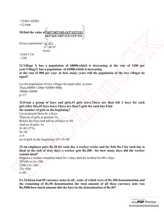 =75983+45983
=121966

30.find the value of 343*343*343-113*113*113
                   343*343+343*113+113*113

Given expression= (a3-b3)
                  a2+ab+b2




                                                          K
                =(a-b)
=(343-113)
.=230




                                                        eG
31.Village X has a population of 68000,which is decreasing at the rate of 1200 per
year.VillagyY has a population of 42000,which is increasing
at the rate of 800 per year .in how many years will the population of the two villages be
equal?

Let the population of two villages be equal after p years
Then,68000-1200p=42000+800p
2000p=26000
p=13
                                        in
32.From a group of boys and girls,15 girls leave.There are then left 2 boys for each
girl.After this,45 boys leave.There are then 5 girls for each boy.Find
the number of girls in the beginning?
                         nl
Let at present there be x boys.
Then,no of girls at present=5x
Before the boys had left:no of boys=x+45
And no of girls=5x
X+45=2*5x
   eO

9x=45
x=5
no of girls in the beginning=25+15=40

33.An employer pays Rs.20 for each day a worker works and for feits Rs.3 for each day is
ideal at the end of sixty days a worker gets Rs.280 . for how many days did the worker
remain ideal?
Th



Suppose a worker remained ideal for x days then he worked for 60-x days
20*(60-x)-3x=280
1200-23x=280
23x=920
x=40

Ex 34.kiran had 85 currency notes in all , some of which were of Rs.100 denaomination and
the remaining of Rs.50 denomination the total amount of all these currency note was
Rs.5000.how much amount did she have in the denomination of Rs.50?
 