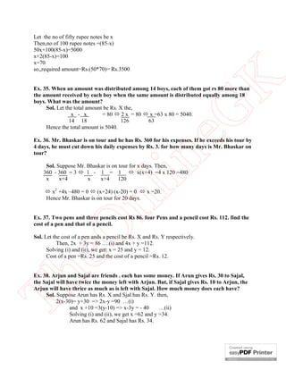 Let the no of fifty rupee notes be x
Then,no of 100 rupee notes =(85-x)
50x+100(85-x)=5000
x+2(85-x)=100
x=70
so,,required amount=Rs.(50*70)= Rs.3500




                                                          K
Ex. 35. When an amount was distributed among 14 boys, each of them got rs 80 more than
the amount received by each boy when the same amount is distributed equally among 18
boys. What was the amount?
     Sol. Let the total amount be Rs. X the,




                                                        eG
                 x - x        = 80  2 x = 80  x =63 x 80 = 5040.
                14 18                 126      63
     Hence the total amount is 5040.

Ex. 36. Mr. Bhaskar is on tour and he has Rs. 360 for his expenses. If he exceeds his tour by
4 days, he must cut down his daily expenses by Rs. 3. for how many days is Mr. Bhaskar on
tour?



           x+4        x    x+4      120
                                         in
     Sol. Suppose Mr. Bhaskar is on tour for x days. Then,
    360 - 360 = 3  1 - 1 = 1  x(x+4) =4 x 120 =480
     x

      x2 +4x –480 = 0  (x+24) (x-20) = 0  x =20.
                         nl
     Hence Mr. Bhaskar is on tour for 20 days.


Ex. 37. Two pens and three pencils cost Rs 86. four Pens and a pencil cost Rs. 112. find the
cost of a pen and that of a pencil.
   eO

Sol. Let the cost of a pen ands a pencil be Rs. X and Rs. Y respectively.
           Then, 2x + 3y = 86 ….(i) and 4x + y =112.
      Solving (i) and (ii), we get: x = 25 and y = 12.
      Cost of a pen =Rs. 25 and the cost of a pencil =Rs. 12.
Th



Ex. 38. Arjun and Sajal are friends . each has some money. If Arun gives Rs. 30 to Sajal,
the Sajal will have twice the money left with Arjun. But, if Sajal gives Rs. 10 to Arjun, the
Arjun will have thrice as much as is left with Sajal. How much money does each have?
     Sol. Suppose Arun has Rs. X and Sjal has Rs. Y. then,
          2(x-30)= y+30 => 2x-y =90 …(i)
                and x +10 =3(y-10) => x-3y = - 40        …(ii)
                Solving (i) and (ii), we get x =62 and y =34.
                Arun has Rs. 62 and Sajal has Rs. 34.
 