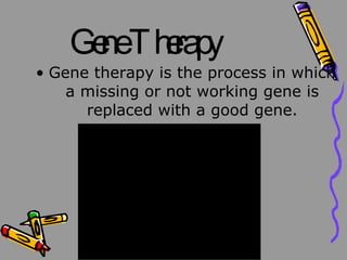 Gene Therapy Gene therapy is the process in which a missing or not working gene is replaced with a good gene.