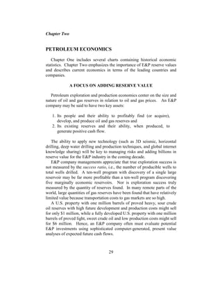 29
Chapter Two
PETROLEUM ECONOMICS
Chapter One includes several charts containing historical economic
statistics. Chapter Two emphasizes the importance of E&P reserve values
and describes current economics in terms of the leading countries and
companies.
A FOCUS ON ADDING RESERVE VALUE
Petroleum exploration and production economics center on the size and
nature of oil and gas reserves in relation to oil and gas prices. An E&P
company may be said to have two key assets:
1. Its people and their ability to profitably find (or acquire),
develop, and produce oil and gas reserves and
2. Its existing reserves and their ability, when produced, to
generate positive cash flow.
The ability to apply new technology (such as 3D seismic, horizontal
drilling, deep water drilling and production techniques, and global internet
knowledge sharing) will be key to managing risks and adding billions in
reserve value for the E&P industry in the coming decade.
E&P company managements appreciate that true exploration success is
not measured by the success ratio, i.e., the number of producible wells to
total wells drilled. A ten-well program with discovery of a single large
reservoir may be far more profitable than a ten-well program discovering
five marginally economic reservoirs. Nor is exploration success truly
measured by the quantity of reserves found. In many remote parts of the
world, large quantities of gas reserves have been found that have relatively
limited value because transportation costs to gas markets are so high.
A U.S. property with one million barrels of proved heavy, sour crude
oil reserves with high future development and production costs might sell
for only $1 million, while a fully developed U.S. property with one million
barrels of proved light, sweet crude oil and low production costs might sell
for $6 million. Hence, an E&P company often must evaluate potential
E&P investments using sophisticated computer-generated, present value
analyses of expected future cash flows.
 