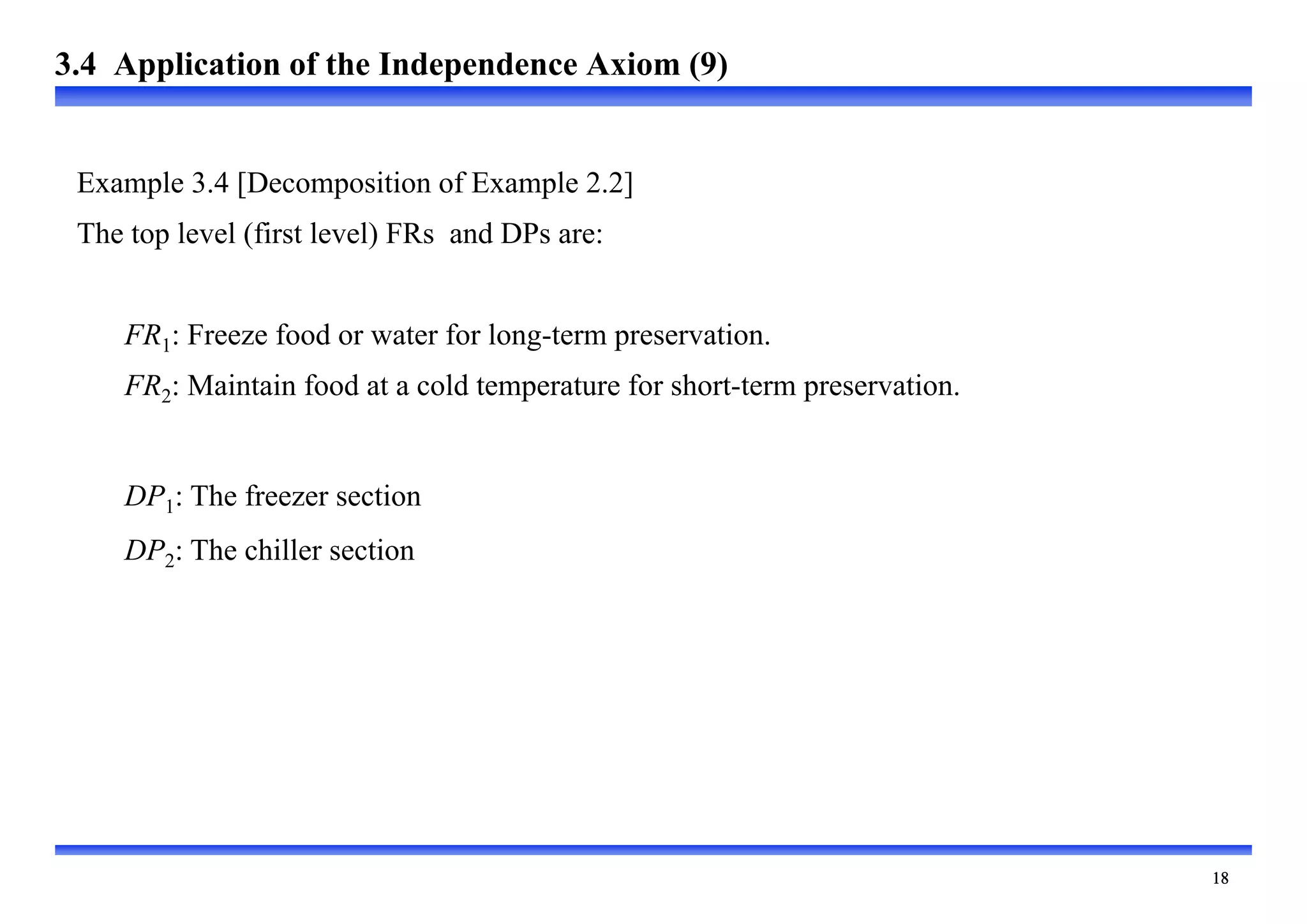 
Example 3.4 [Decomposition of Example 2.2]
The top level (first level) FRs and DPs are:
FR1: Freeze food or water for long-term preservation.
FR2: Maintain food at a cold temperature for short-term preservation.
DP1: The freezer section
DP2: The chiller section
3.4 Application of the Independence Axiom (9)
 